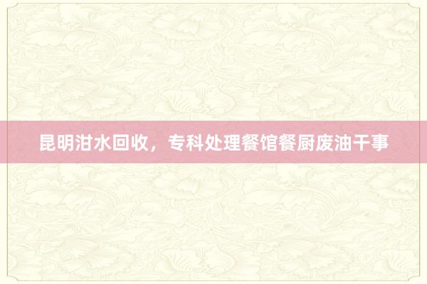 昆明泔水回收，专科处理餐馆餐厨废油干事