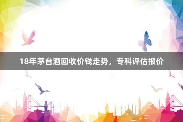 18年茅台酒回收价钱走势，专科评估报价