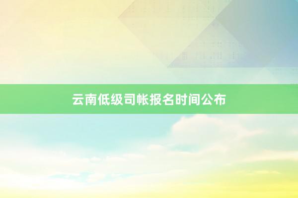 云南低级司帐报名时间公布