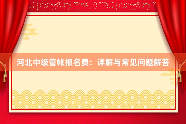 河北中级管帐报名费：详解与常见问题解答