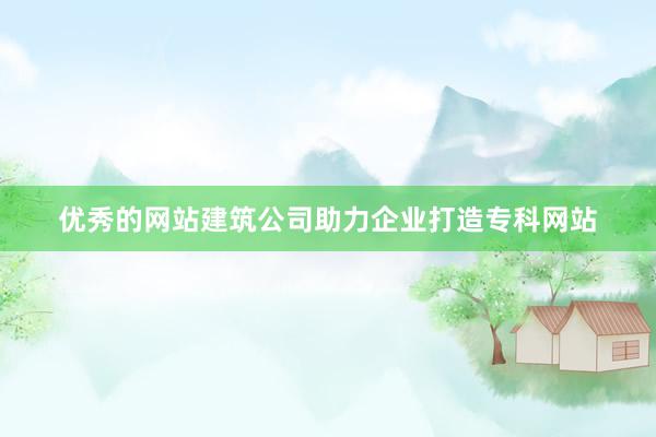 优秀的网站建筑公司助力企业打造专科网站